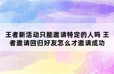 王者新活动只能邀请特定的人吗 王者邀请回归好友怎么才邀请成功